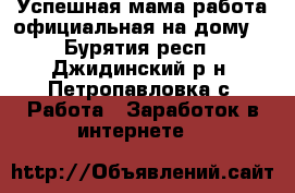 Успешная мама(работа официальная на дому) - Бурятия респ., Джидинский р-н, Петропавловка с. Работа » Заработок в интернете   